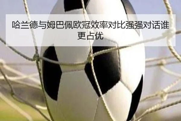 哈兰德与姆巴佩欧冠效率对比强强对话谁更占优